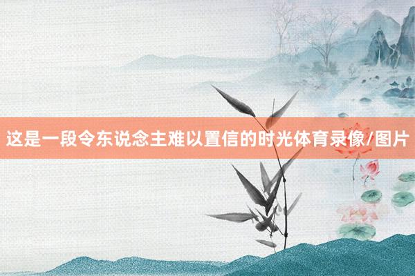 这是一段令东说念主难以置信的时光体育录像/图片