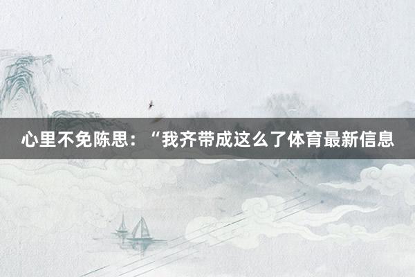 心里不免陈思：“我齐带成这么了体育最新信息