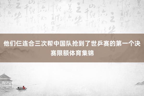 他们仨连合三次帮中国队抢到了世乒赛的第一个决赛限额体育集锦