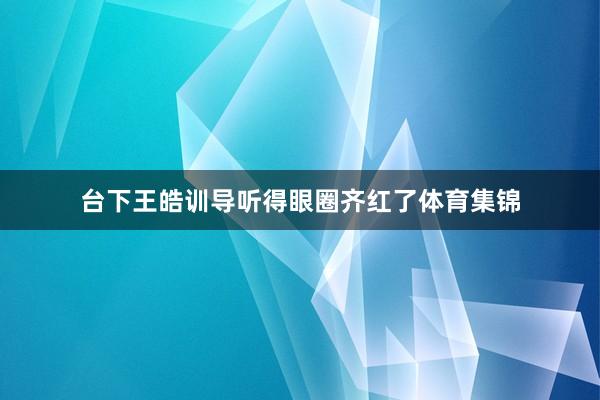 台下王皓训导听得眼圈齐红了体育集锦