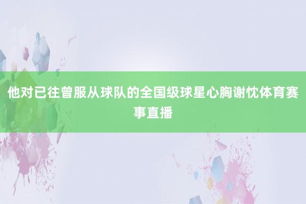 他对已往曾服从球队的全国级球星心胸谢忱体育赛事直播