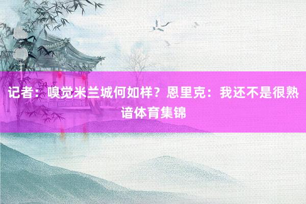 记者：嗅觉米兰城何如样？恩里克：我还不是很熟谙体育集锦