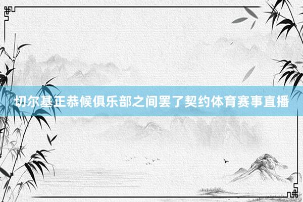 切尔基正恭候俱乐部之间罢了契约体育赛事直播
