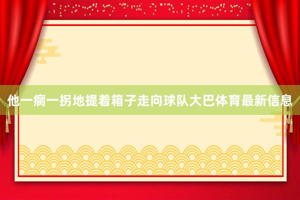 他一瘸一拐地提着箱子走向球队大巴体育最新信息
