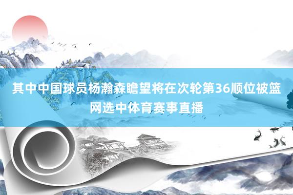 其中中国球员杨瀚森瞻望将在次轮第36顺位被篮网选中体育赛事直播