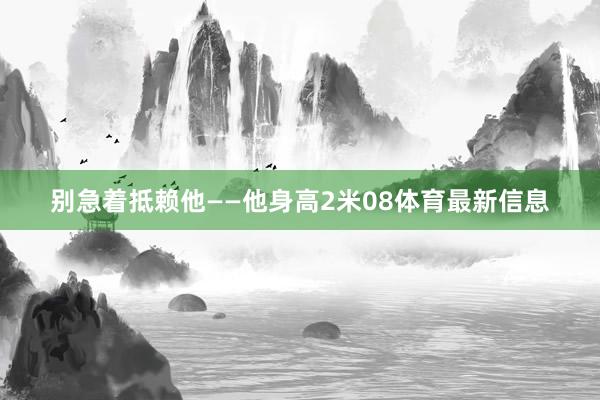 别急着抵赖他——他身高2米08体育最新信息