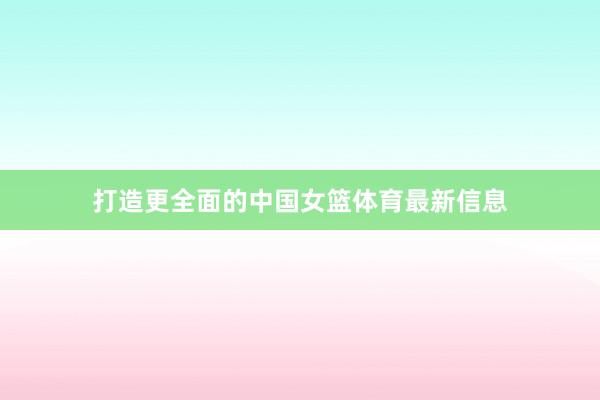 打造更全面的中国女篮体育最新信息