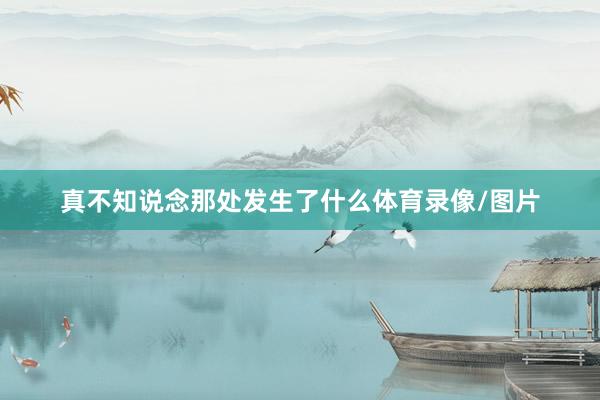 真不知说念那处发生了什么体育录像/图片