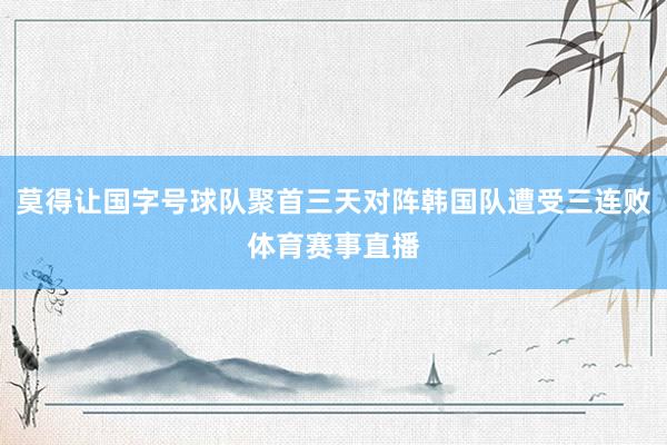 莫得让国字号球队聚首三天对阵韩国队遭受三连败体育赛事直播
