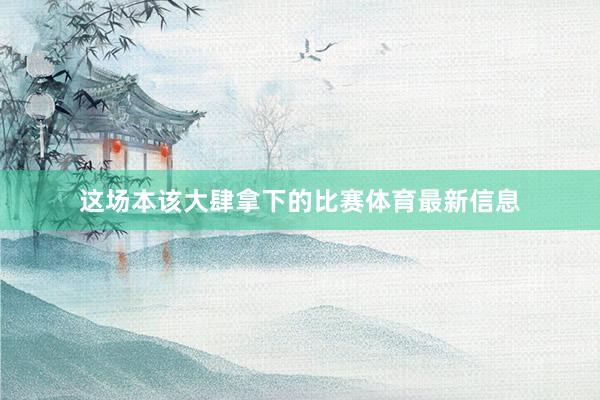 这场本该大肆拿下的比赛体育最新信息
