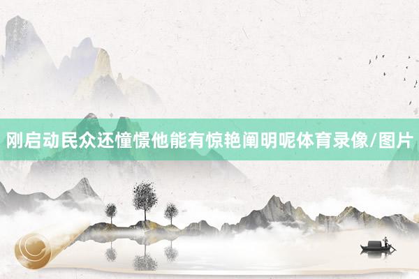 刚启动民众还憧憬他能有惊艳阐明呢体育录像/图片