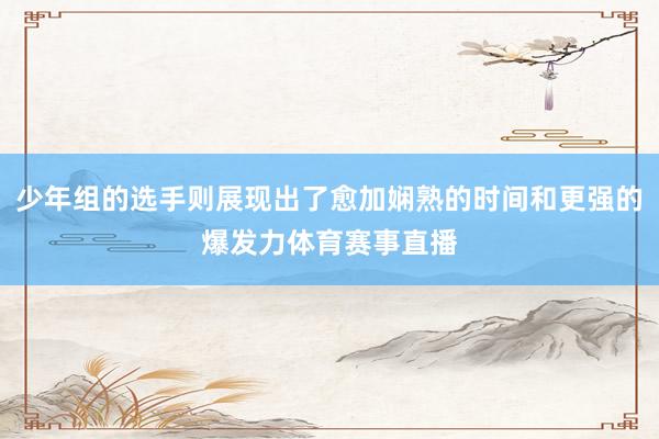 少年组的选手则展现出了愈加娴熟的时间和更强的爆发力体育赛事直播