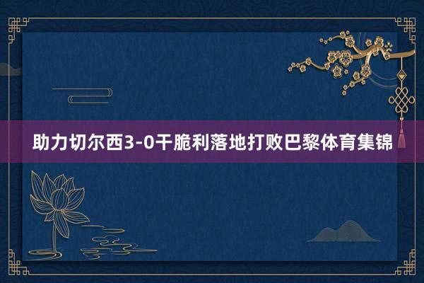 助力切尔西3-0干脆利落地打败巴黎体育集锦