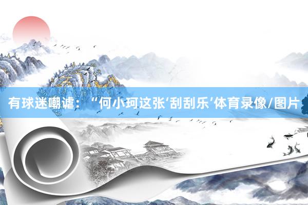 有球迷嘲谑：“何小珂这张‘刮刮乐’体育录像/图片