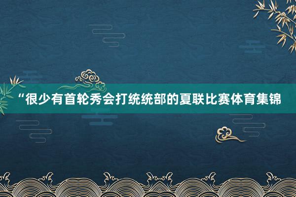 “很少有首轮秀会打统统部的夏联比赛体育集锦