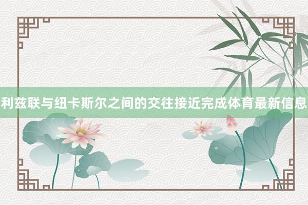 利兹联与纽卡斯尔之间的交往接近完成体育最新信息