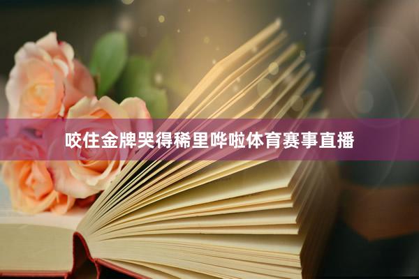 咬住金牌哭得稀里哗啦体育赛事直播