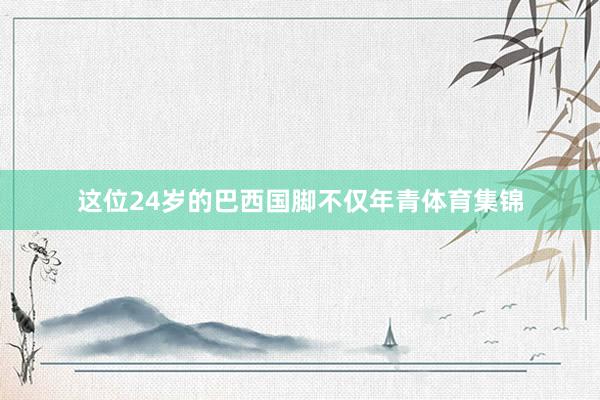 这位24岁的巴西国脚不仅年青体育集锦