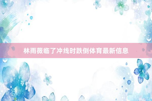 林雨薇临了冲线时跌倒体育最新信息