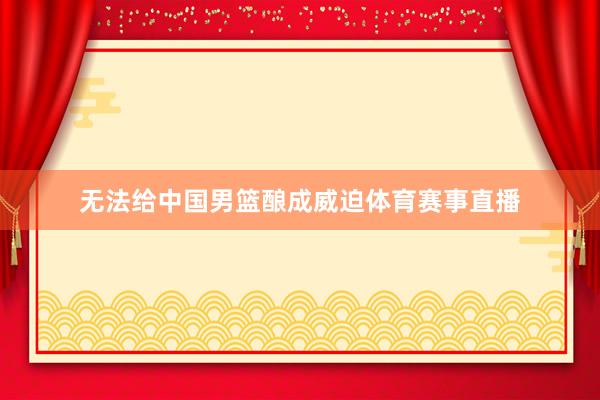 无法给中国男篮酿成威迫体育赛事直播