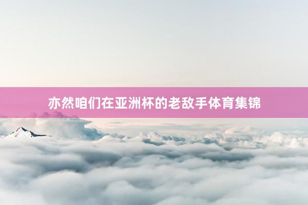 亦然咱们在亚洲杯的老敌手体育集锦