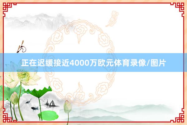 正在迟缓接近4000万欧元体育录像/图片