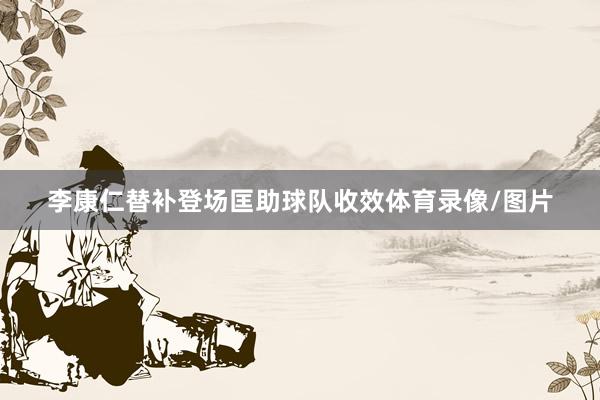 李康仁替补登场匡助球队收效体育录像/图片