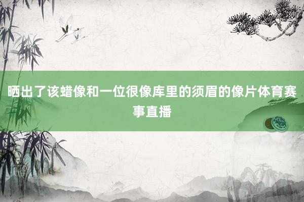 晒出了该蜡像和一位很像库里的须眉的像片体育赛事直播
