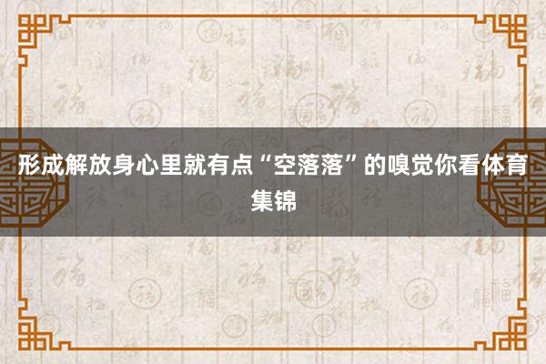 形成解放身心里就有点“空落落”的嗅觉你看体育集锦