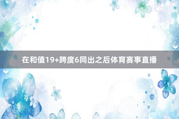 在和值19+跨度6同出之后体育赛事直播