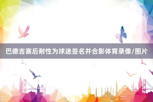 巴德吉赛后耐性为球迷签名并合影体育录像/图片