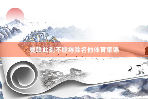 曼联此刻不缱绻除名他体育集锦