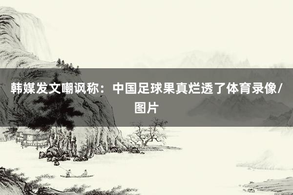 韩媒发文嘲讽称：中国足球果真烂透了体育录像/图片