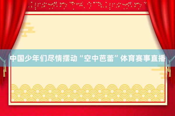 中国少年们尽情摆动“空中芭蕾”体育赛事直播