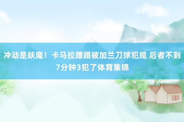 冲动是妖魔！卡马拉蹧蹋被加兰刀球犯规 后者不到7分钟3犯了体育集锦