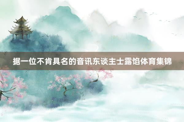 据一位不肯具名的音讯东谈主士露馅体育集锦