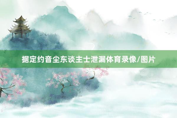 据定约音尘东谈主士泄漏体育录像/图片