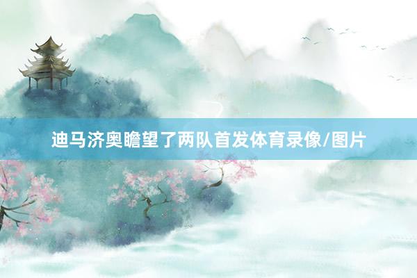 迪马济奥瞻望了两队首发体育录像/图片