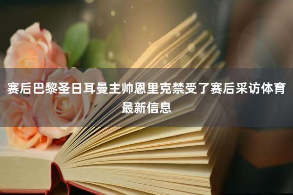赛后巴黎圣日耳曼主帅恩里克禁受了赛后采访体育最新信息