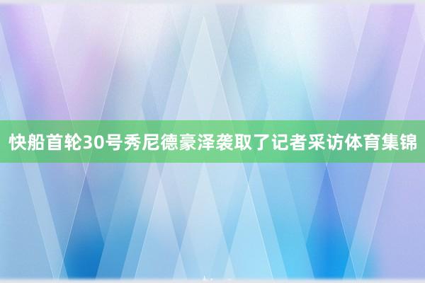 快船首轮30号秀尼德豪泽袭取了记者采访体育集锦