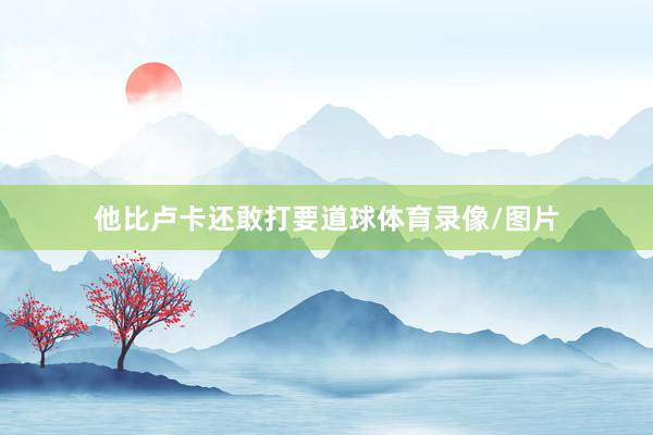 他比卢卡还敢打要道球体育录像/图片