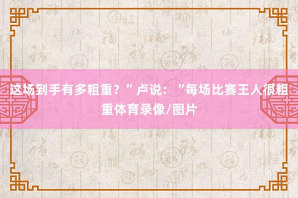 这场到手有多粗重？”卢说：“每场比赛王人很粗重体育录像/图片