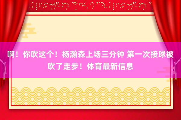 啊！你吹这个！杨瀚森上场三分钟 第一次接球被吹了走步！体育最新信息