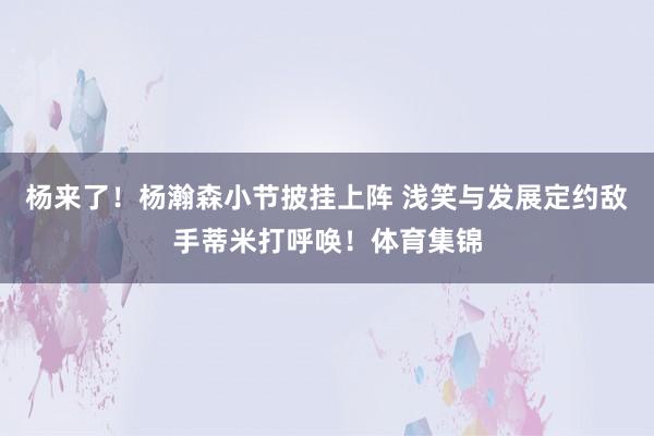 杨来了！杨瀚森小节披挂上阵 浅笑与发展定约敌手蒂米打呼唤！体育集锦