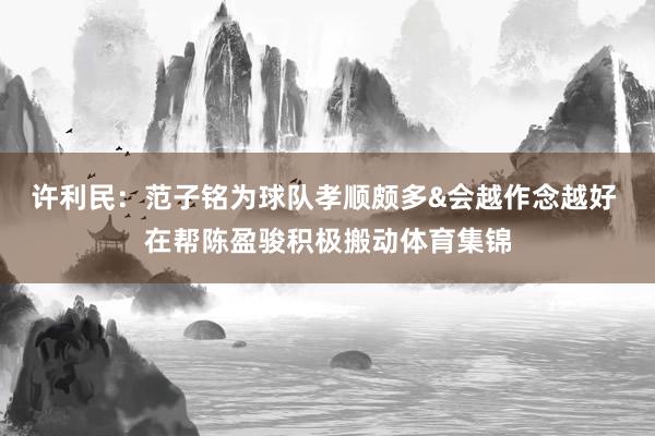 许利民：范子铭为球队孝顺颇多&会越作念越好 在帮陈盈骏积极搬动体育集锦