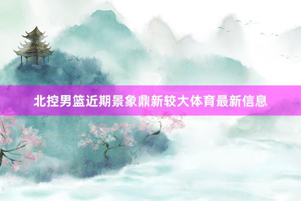 北控男篮近期景象鼎新较大体育最新信息