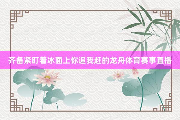 齐备紧盯着冰面上你追我赶的龙舟体育赛事直播