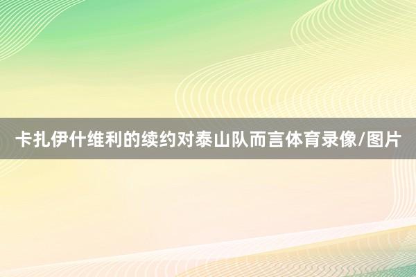 卡扎伊什维利的续约对泰山队而言体育录像/图片