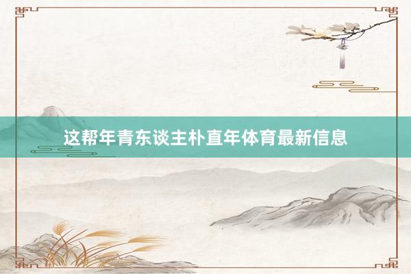 这帮年青东谈主朴直年体育最新信息