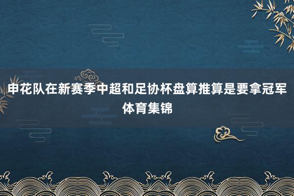 申花队在新赛季中超和足协杯盘算推算是要拿冠军体育集锦